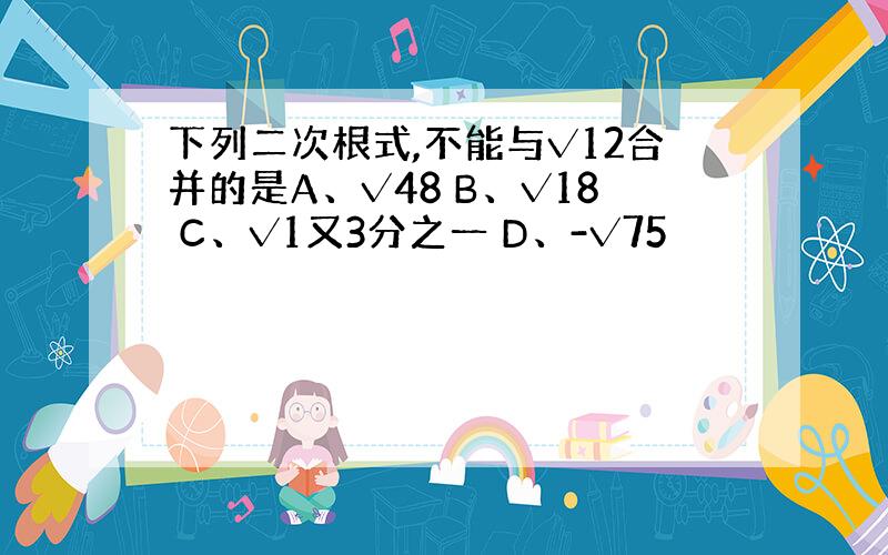 下列二次根式,不能与√12合并的是A、√48 B、√18 C、√1又3分之一 D、-√75