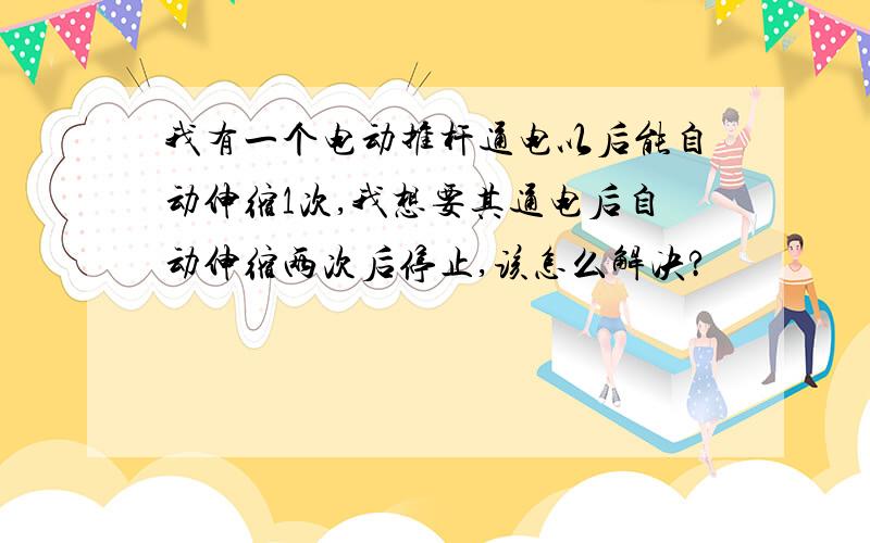 我有一个电动推杆通电以后能自动伸缩1次,我想要其通电后自动伸缩两次后停止,该怎么解决?