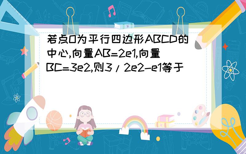 若点O为平行四边形ABCD的中心,向量AB=2e1,向量BC=3e2,则3/2e2-e1等于