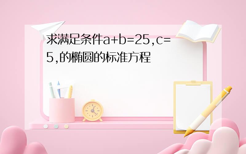 求满足条件a+b=25,c=5,的椭圆的标准方程