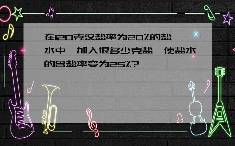 在120克汉盐率为20%的盐水中,加入很多少克盐,使盐水的含盐率变为25%?