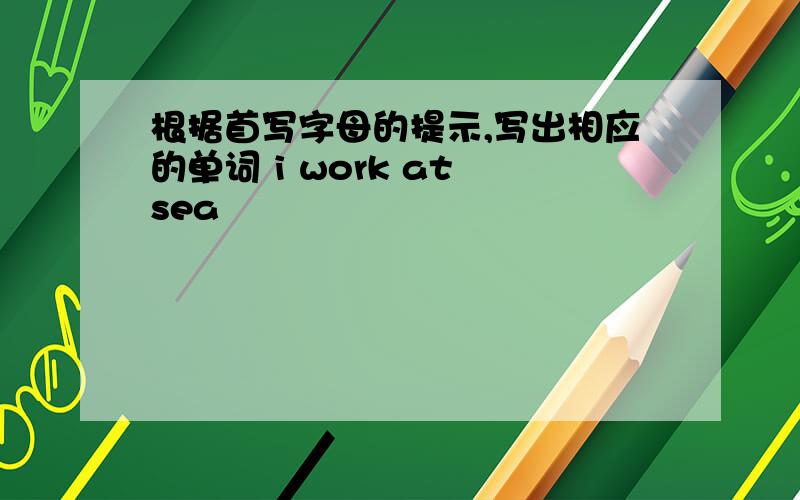 根据首写字母的提示,写出相应的单词 i work at sea