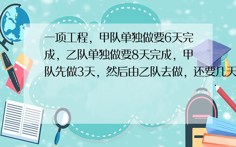 一项工程，甲队单独做要6天完成，乙队单独做要8天完成，甲队先做3天，然后由乙队去做，还要几天才能完成？