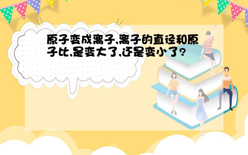 原子变成离子,离子的直径和原子比,是变大了,还是变小了?