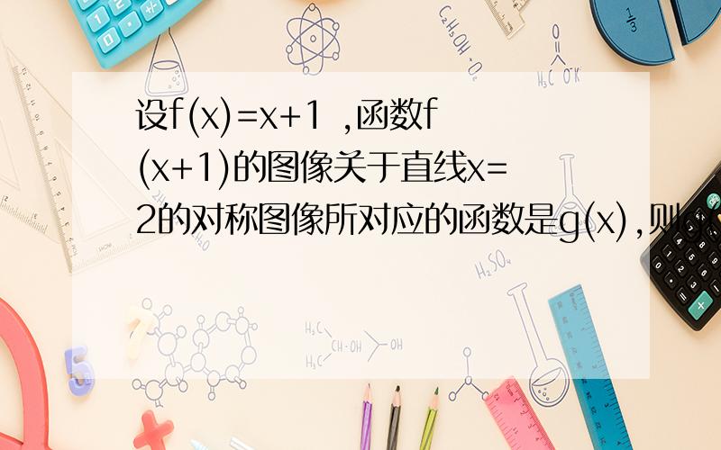 设f(x)=x+1 ,函数f(x+1)的图像关于直线x=2的对称图像所对应的函数是g(x),则g(x)的解析式