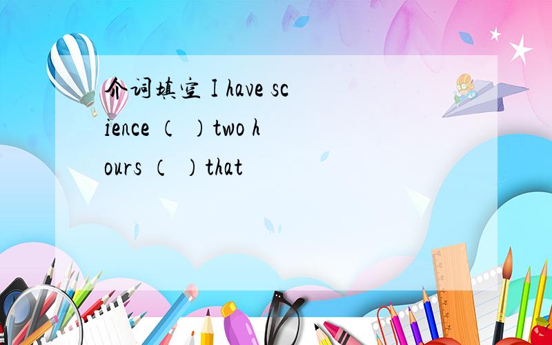 介词填空 I have science （ ）two hours （ ）that