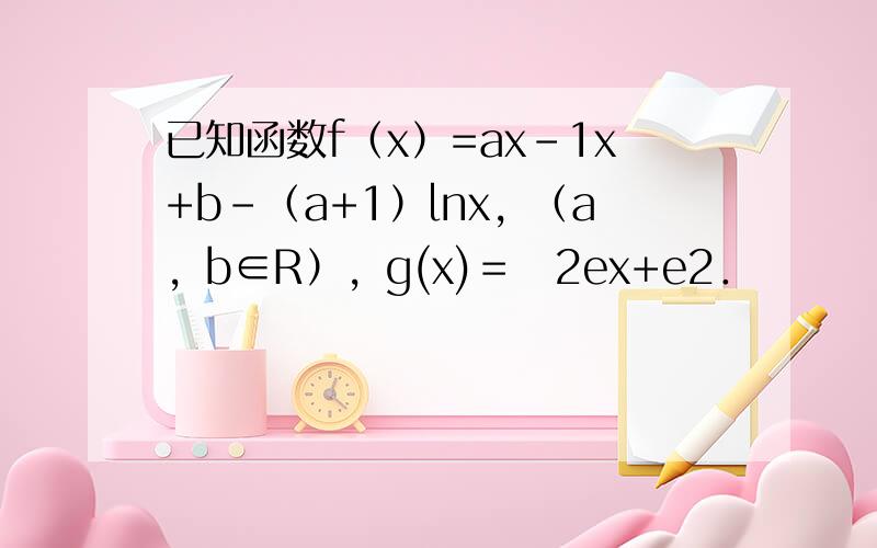 已知函数f（x）=ax-1x+b-（a+1）lnx，（a，b∈R），g(x)＝−2ex+e2．