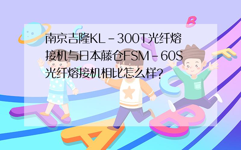 南京吉隆KL-300T光纤熔接机与日本藤仓FSM-60S光纤熔接机相比怎么样?