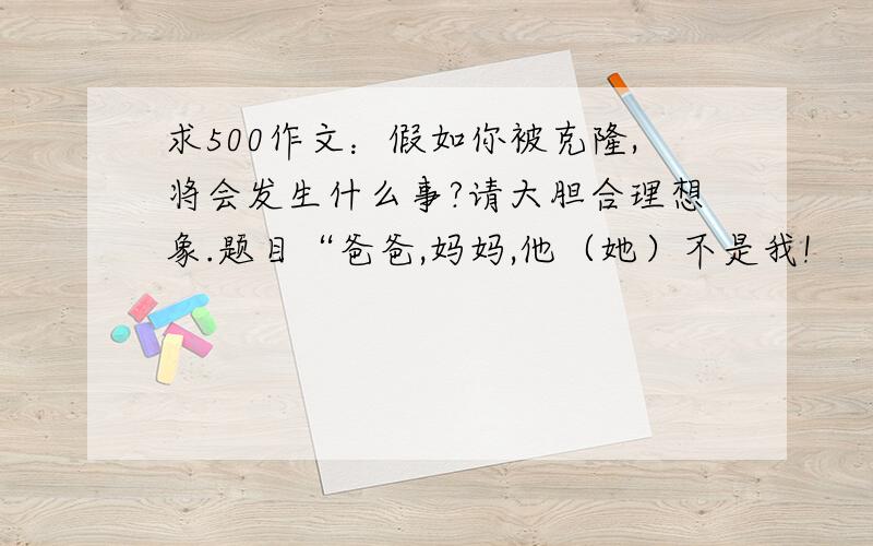 求500作文：假如你被克隆,将会发生什么事?请大胆合理想象.题目“爸爸,妈妈,他（她）不是我!