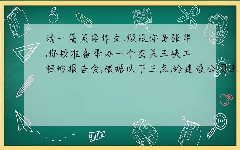 请一篇英语作文.假设你是张华,你校准备举办一个有关三峡工程的报告会,根据以下三点,给建设公司王总写一封信,请他给学生做一