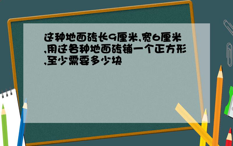 这种地面砖长9厘米,宽6厘米,用这各种地面砖铺一个正方形,至少需要多少块