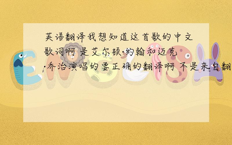 英语翻译我想知道这首歌的中文歌词啊 是艾尔顿·约翰和迈克·乔治演唱的要正确的翻译啊 不是来自翻译网站上的“粘贴”明白 当