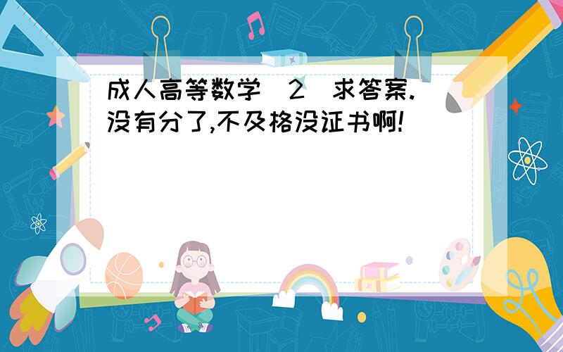 成人高等数学（2）求答案.（没有分了,不及格没证书啊!）