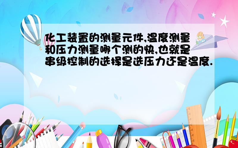 化工装置的测量元件,温度测量和压力测量哪个测的快,也就是串级控制的选择是选压力还是温度.