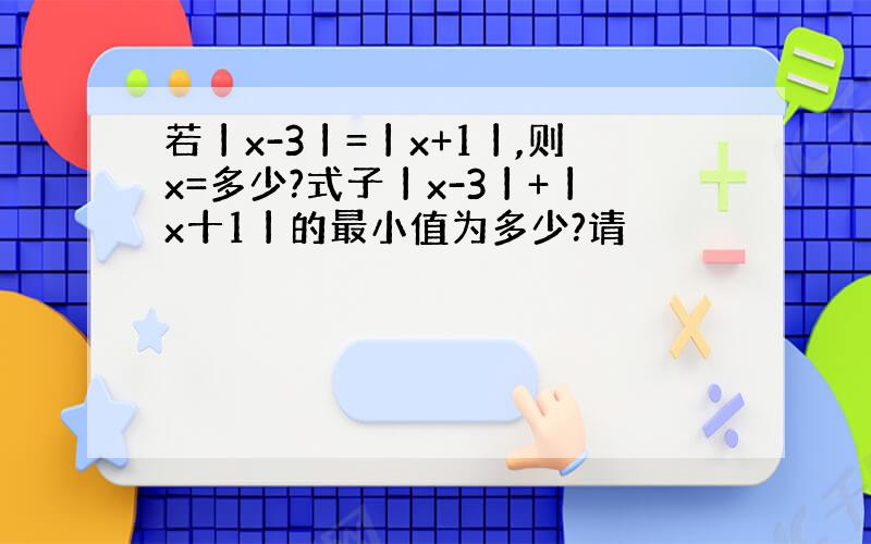 若丨x-3丨=丨x+1丨,则x=多少?式子丨x-3丨+丨x十1丨的最小值为多少?请