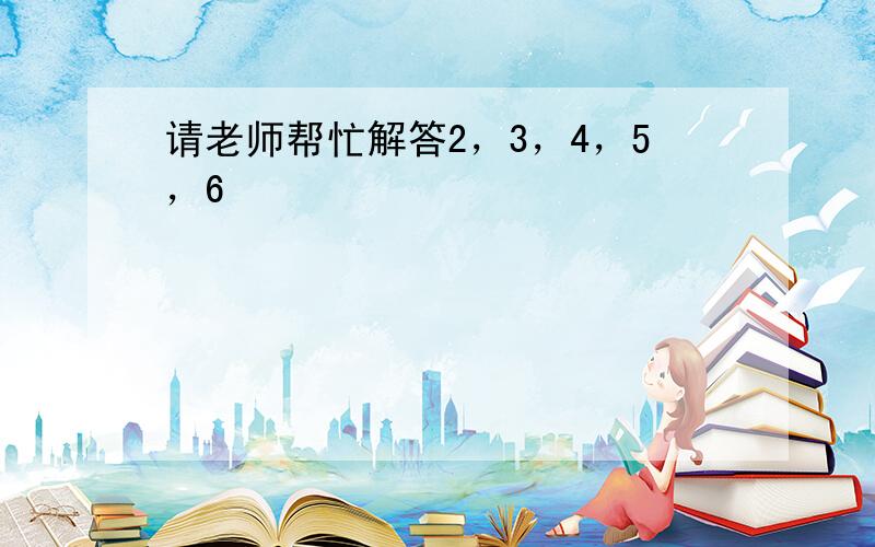 请老师帮忙解答2，3，4，5，6