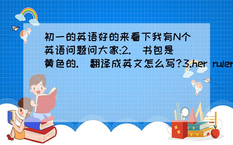 初一的英语好的来看下我有N个英语问题问大家:2.[书包是黄色的.]翻译成英文怎么写?3.her ruler