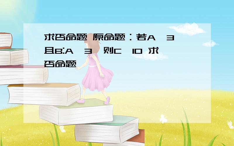 求否命题 原命题：若A≤3,且B:A＞3,则C>10 求否命题