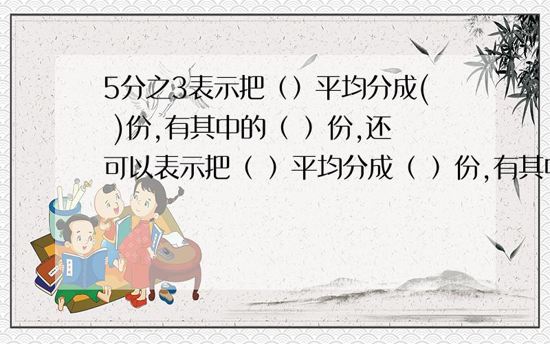 5分之3表示把（）平均分成( )份,有其中的（ ）份,还可以表示把（ ）平均分成（ ）份,有其中的（ ）份.