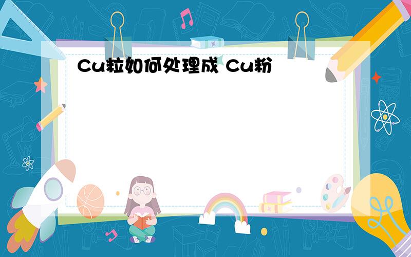 Cu粒如何处理成 Cu粉