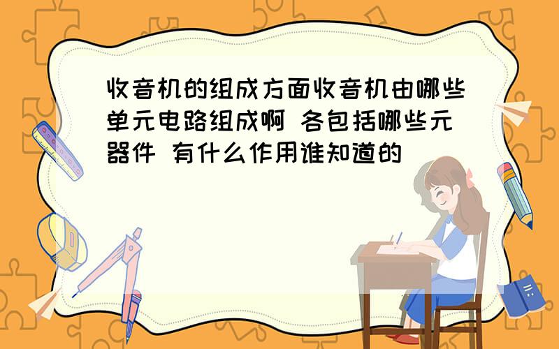 收音机的组成方面收音机由哪些单元电路组成啊 各包括哪些元器件 有什么作用谁知道的