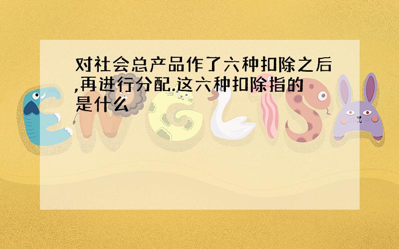 对社会总产品作了六种扣除之后,再进行分配.这六种扣除指的是什么