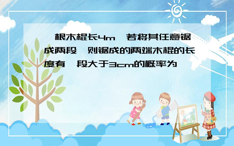 一根木棍长4m,若将其任意锯成两段,则锯成的两端木棍的长度有一段大于3cm的概率为