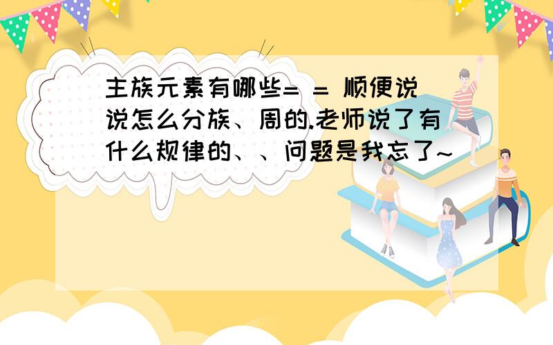 主族元素有哪些= = 顺便说说怎么分族、周的.老师说了有什么规律的、、问题是我忘了~