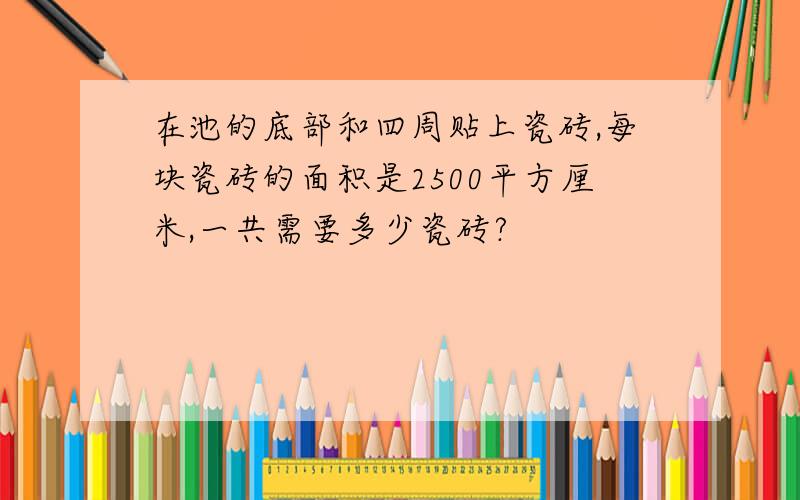 在池的底部和四周贴上瓷砖,每块瓷砖的面积是2500平方厘米,一共需要多少瓷砖?