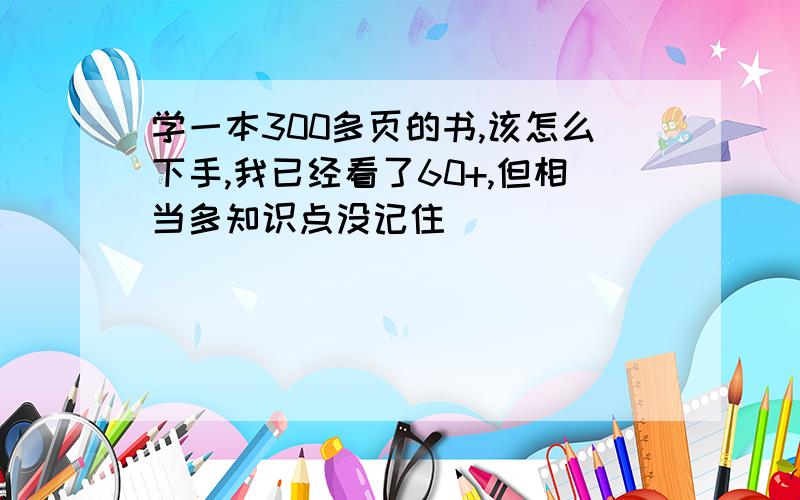 学一本300多页的书,该怎么下手,我已经看了60+,但相当多知识点没记住