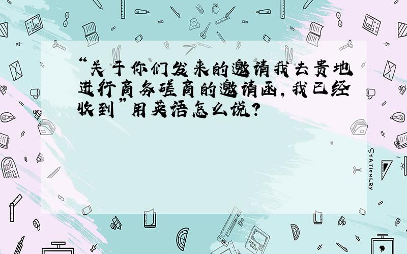 “关于你们发来的邀请我去贵地进行商务磋商的邀请函,我已经收到”用英语怎么说?