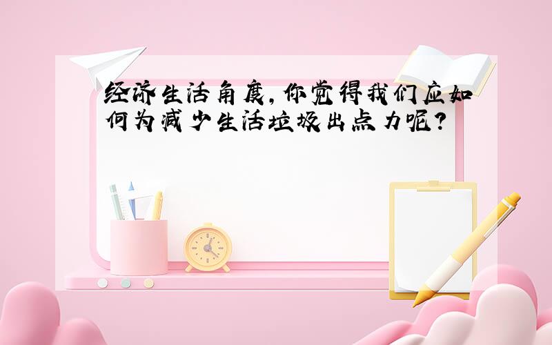 经济生活角度，你觉得我们应如何为减少生活垃圾出点力呢？