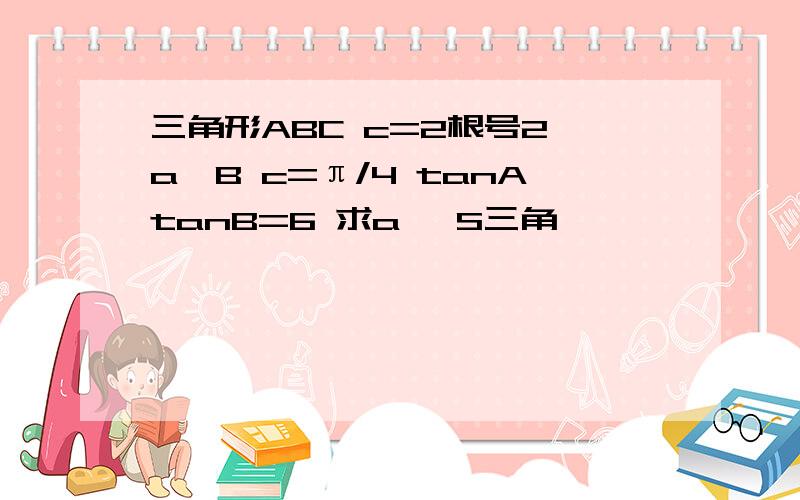 三角形ABC c=2根号2 a>B c=π/4 tanAtanB=6 求a ,S三角