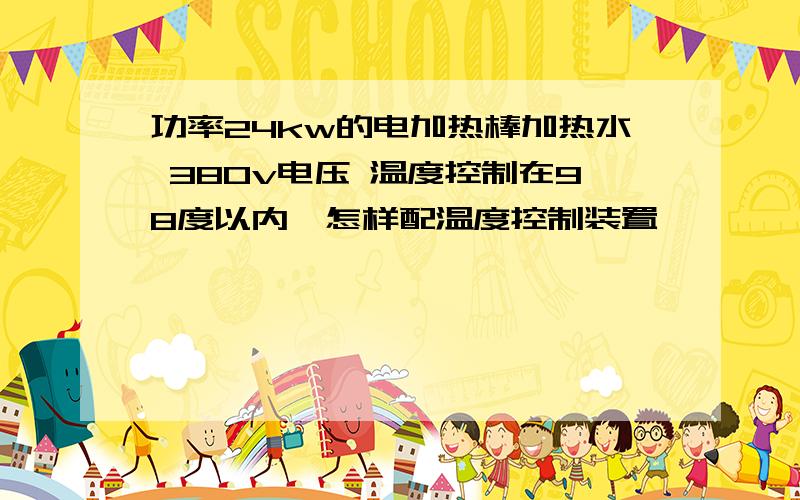 功率24kw的电加热棒加热水 380v电压 温度控制在98度以内,怎样配温度控制装置