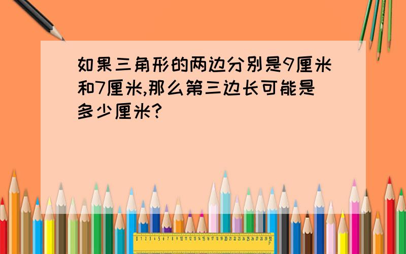 如果三角形的两边分别是9厘米和7厘米,那么第三边长可能是多少厘米?