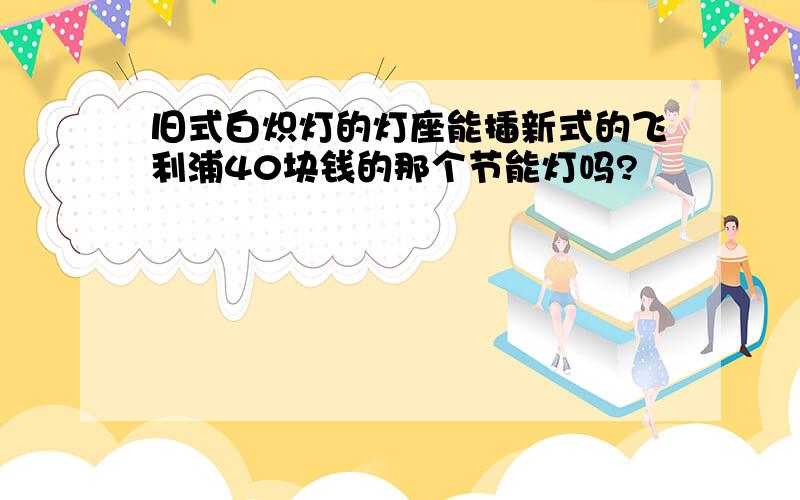 旧式白炽灯的灯座能插新式的飞利浦40块钱的那个节能灯吗?