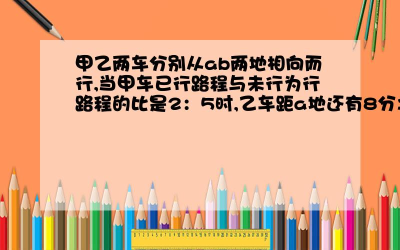 甲乙两车分别从ab两地相向而行,当甲车已行路程与未行为行路程的比是2：5时,乙车距a地还有8分之5