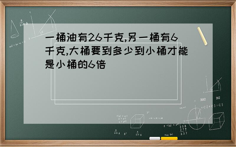 一桶油有26千克,另一桶有6千克,大桶要到多少到小桶才能是小桶的6倍