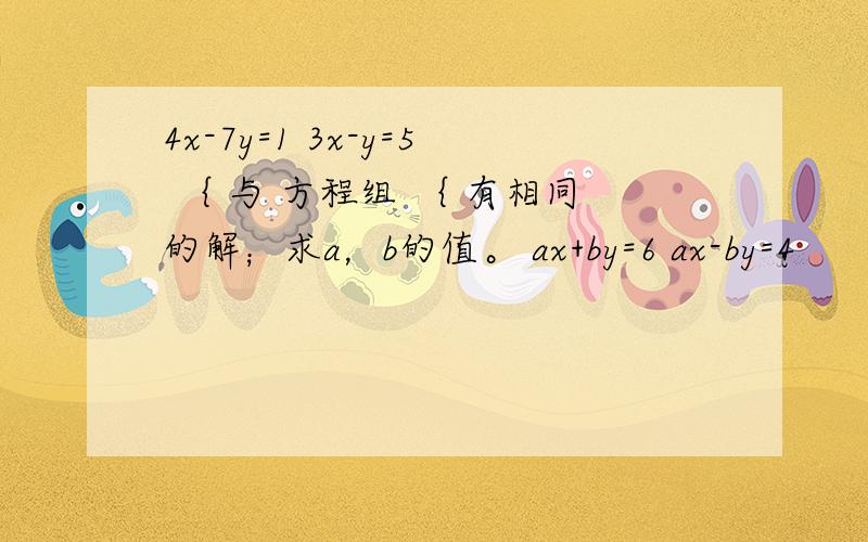 4x-7y=1 3x-y=5 ｛ 与 方程组 ｛ 有相同的解；求a，b的值。 ax+by=6 ax-by=4