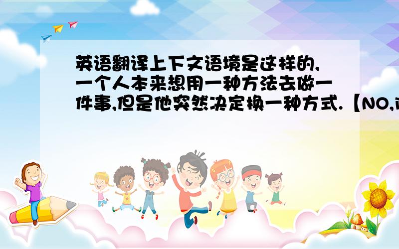 英语翻译上下文语境是这样的,一个人本来想用一种方法去做一件事,但是他突然决定换一种方式.【NO,instead,he i