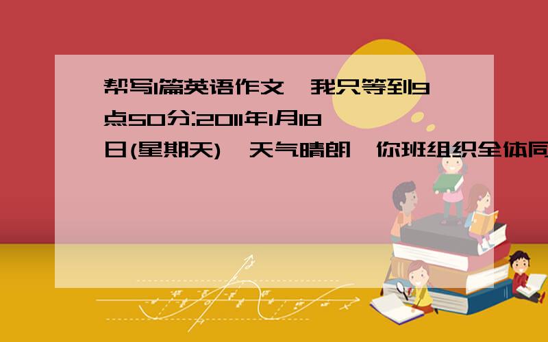 帮写1篇英语作文,我只等到9点50分:2011年1月18日(星期天),天气晴朗,你班组织全体同学到学校附近的一...