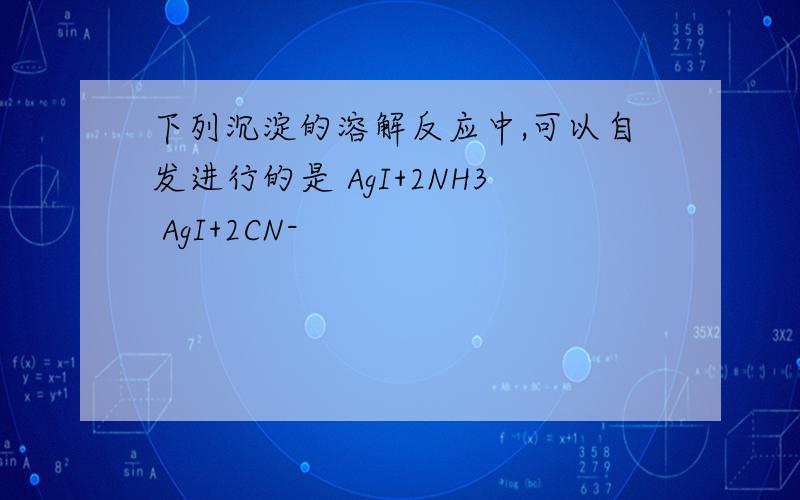 下列沉淀的溶解反应中,可以自发进行的是 AgI+2NH3 AgI+2CN-