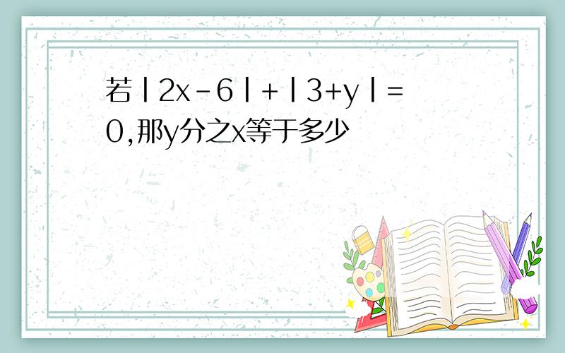 若丨2x-6丨+丨3+y丨=0,那y分之x等于多少