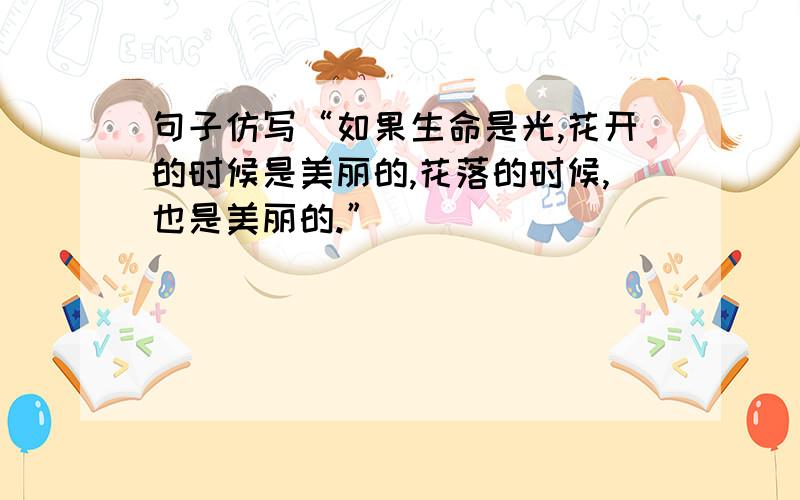 句子仿写“如果生命是光,花开的时候是美丽的,花落的时候,也是美丽的.”