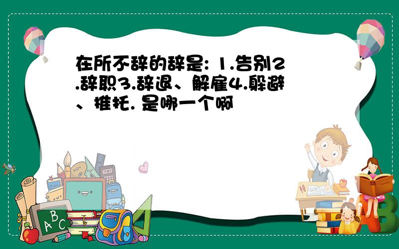 在所不辞的辞是: 1.告别2.辞职3.辞退、解雇4.躲避、推托. 是哪一个啊