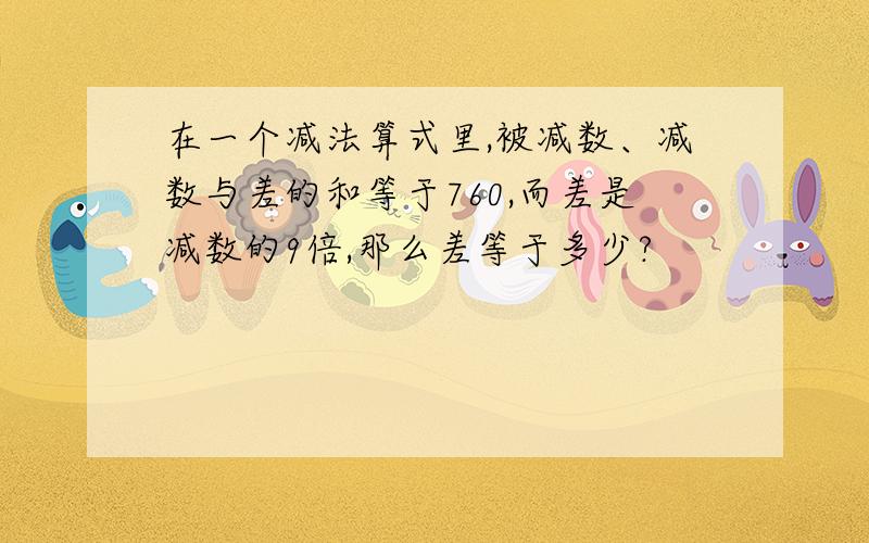 在一个减法算式里,被减数、减数与差的和等于760,而差是减数的9倍,那么差等于多少?