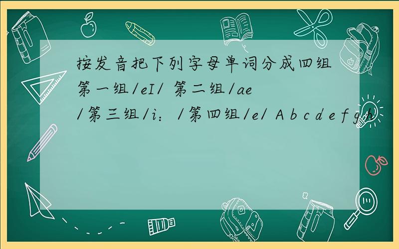 按发音把下列字母单词分成四组第一组/eI/ 第二组/ae/第三组/i：/第四组/e/ A b c d e f g h