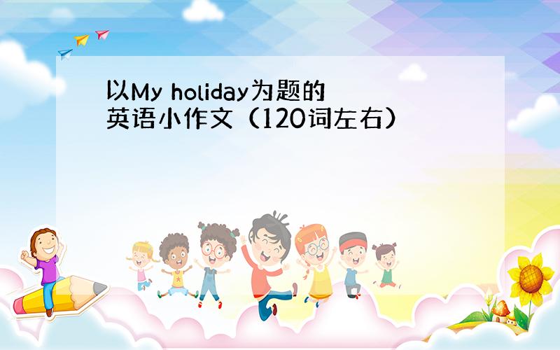 以My holiday为题的英语小作文（120词左右）