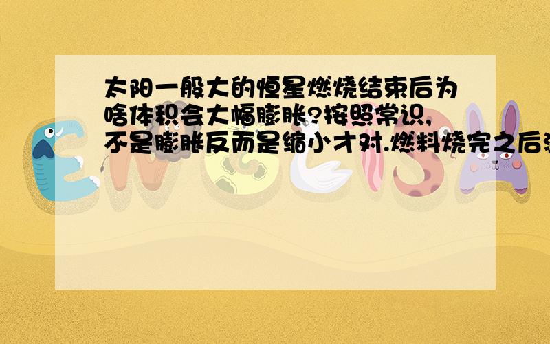 太阳一般大的恒星燃烧结束后为啥体积会大幅膨胀?按照常识,不是膨胀反而是缩小才对.燃料烧完之后温度应该是降低而不应该是升高