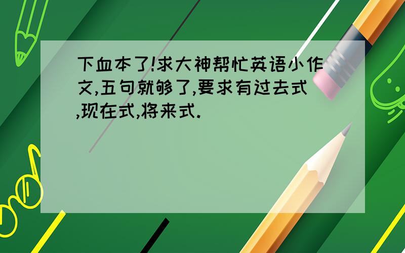 下血本了!求大神帮忙英语小作文,五句就够了,要求有过去式,现在式,将来式.